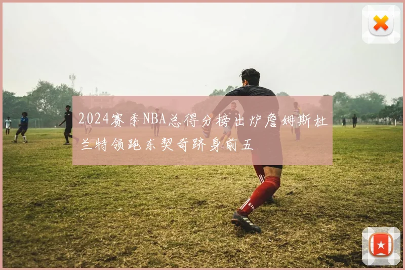 2024赛季NBA总得分榜出炉詹姆斯杜兰特领跑东契奇跻身前五