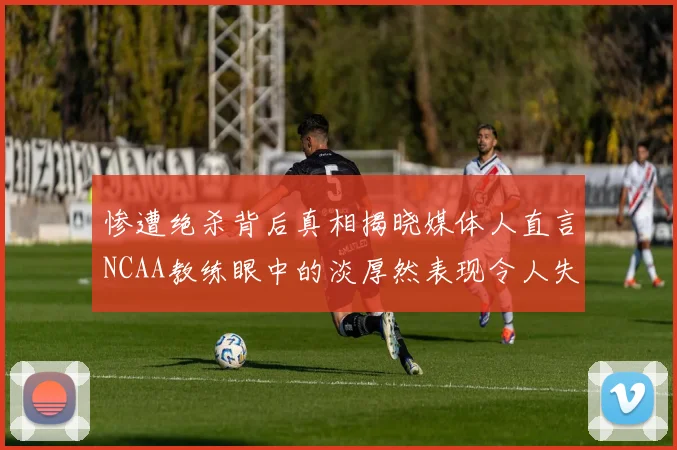 惨遭绝杀背后真相揭晓媒体人直言NCAA教练眼中的淡厚然表现令人失望