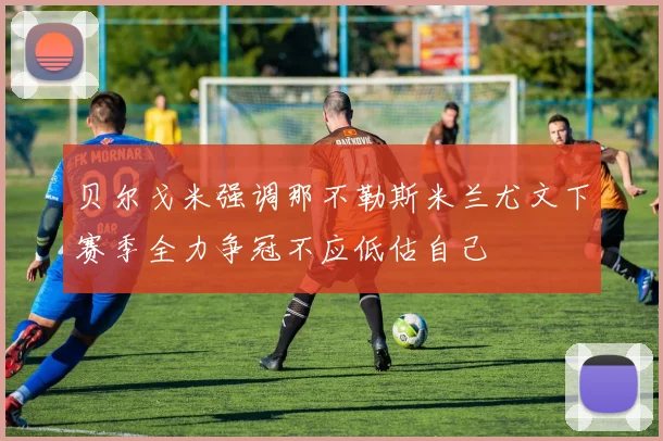 贝尔戈米强调那不勒斯米兰尤文下赛季全力争冠不应低估自己