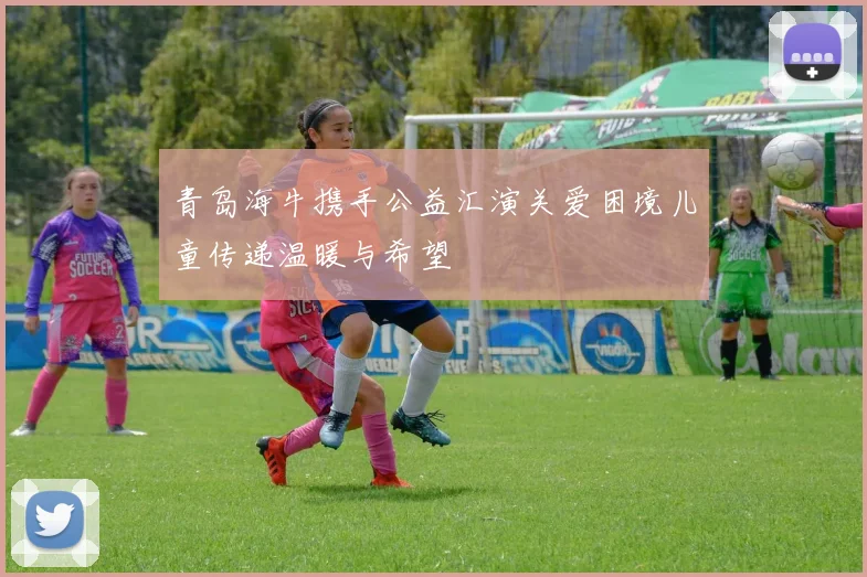 青岛海牛携手公益汇演关爱困境儿童传递温暖与希望