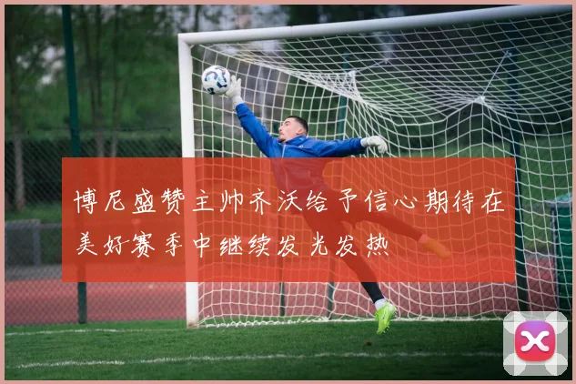 博尼盛赞主帅齐沃给予信心期待在美好赛季中继续发光发热