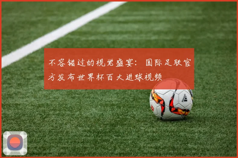 不容错过的视觉盛宴：国际足联官方发布世界杯百大进球视频